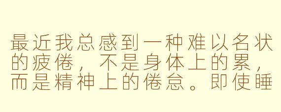 最近我总感到一种难以名状的疲倦，不是身体上的累，而是精神上的倦怠。即使睡够了八小时，醒来时依然觉得头脑昏沉，对日常琐事提不起劲。这种疲倦像一层薄雾笼罩着感官，让世界变得模糊而遥远。我尝试过各种放松方式，但效果甚微。这种状态正常吗？该如何找回那种清晰、鲜活地感知生活的状态？