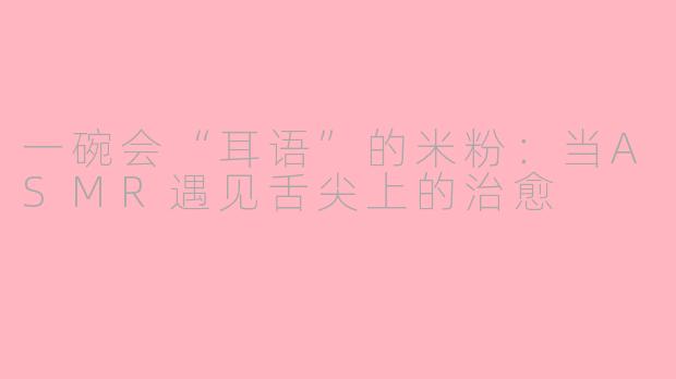 一碗会“耳语”的米粉:当ASMR遇见舌尖上的治愈