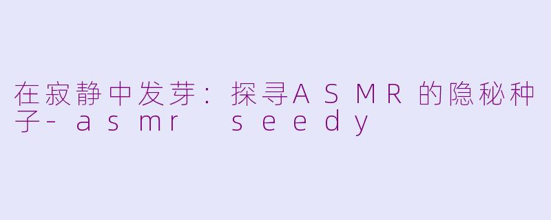 在寂静中发芽:探寻ASMR的隐秘种子-asmr seedy