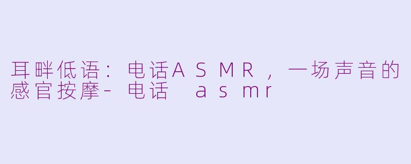 耳畔低语：电话ASMR，一场声音的感官按摩-电话 asmr