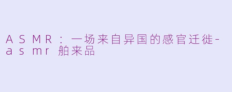 ASMR：一场来自异国的感官迁徙-asmr舶来品