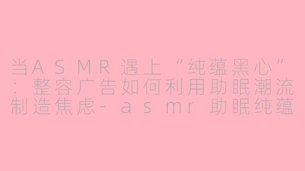 当ASMR遇上“纯蕴黑心”:整容广告如何利用助眠潮流制造焦虑-asmr助眠纯蕴黑心整容