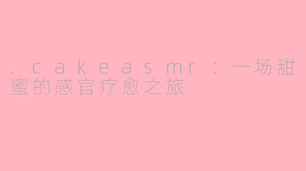 .cakeasmr：一场甜蜜的感官疗愈之旅