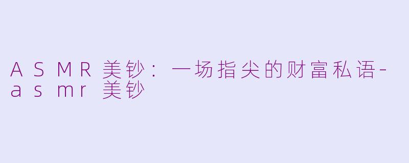 ASMR美钞：一场指尖的财富私语-asmr美钞