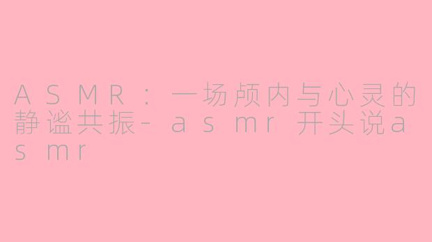 ASMR:一场颅内与心灵的静谧共振-asmr开头说asmr