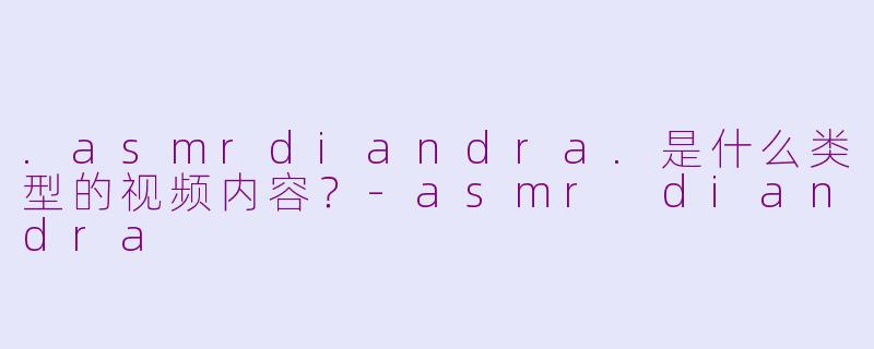 .asmrdiandra.是什么类型的视频内容?-asmr diandra