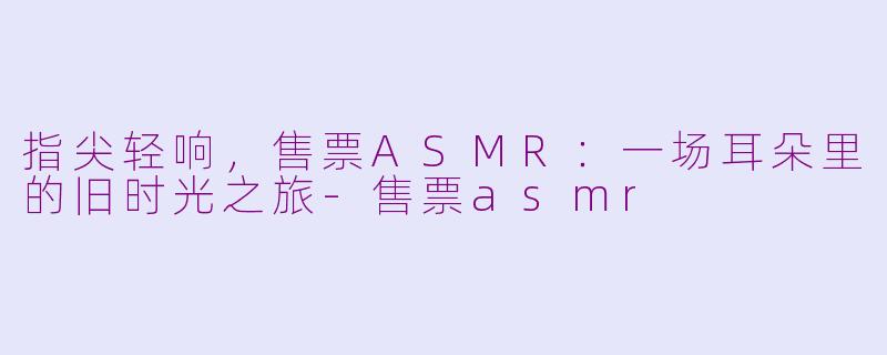 指尖轻响，售票ASMR：一场耳朵里的旧时光之旅-售票asmr