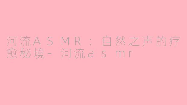 河流ASMR：自然之声的疗愈秘境-河流asmr