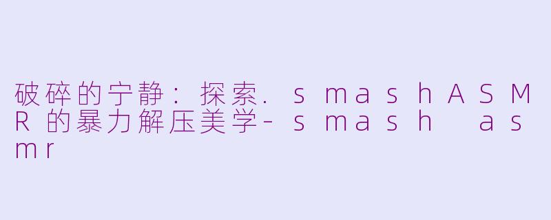 破碎的宁静:探索.smashASMR的暴力解压美学-smash asmr