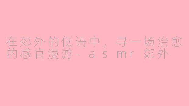 在郊外的低语中，寻一场治愈的感官漫游-asmr郊外