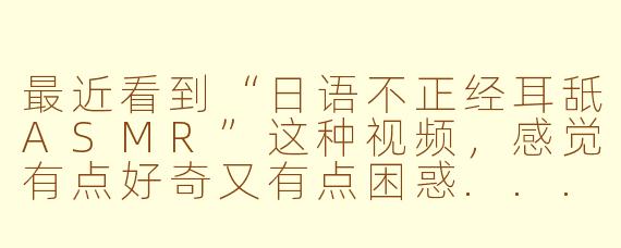 最近看到“日语不正经耳舐ASMR”这种视频，感觉有点好奇又有点困惑...这到底是什么内容？会不会很擦边啊？