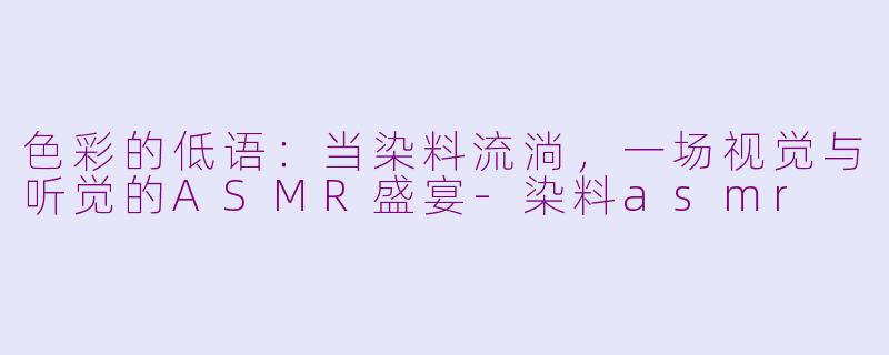 色彩的低语：当染料流淌，一场视觉与听觉的ASMR盛宴-染料asmr