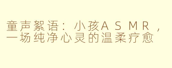 童声絮语：小孩ASMR，一场纯净心灵的温柔疗愈