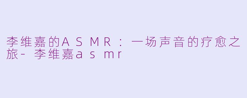 李维嘉的ASMR:一场声音的疗愈之旅-李维嘉asmr
