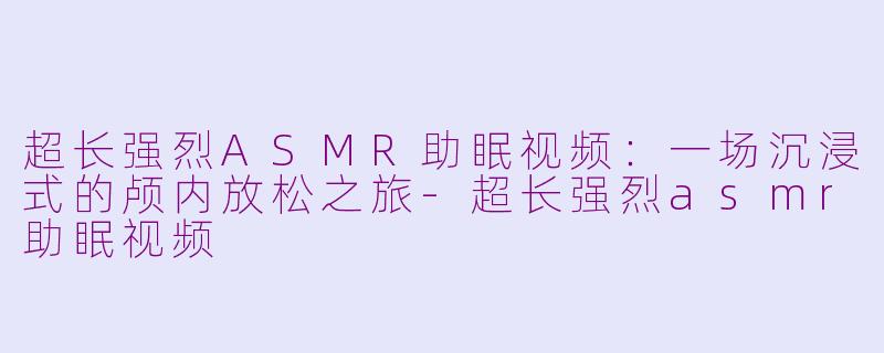 超长强烈ASMR助眠视频:一场沉浸式的颅内放松之旅-超长强烈asmr助眠视频