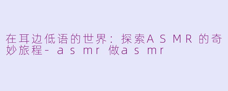 在耳边低语的世界:探索ASMR的奇妙旅程-asmr做asmr