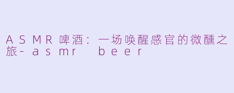 ASMR啤酒:一场唤醒感官的微醺之旅-asmr beer