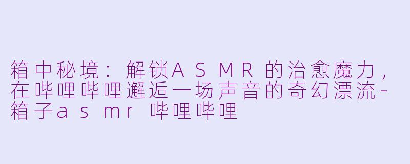 箱中秘境:解锁ASMR的治愈魔力,在哔哩哔哩邂逅一场声音的奇幻漂流-箱子asmr哔哩哔哩