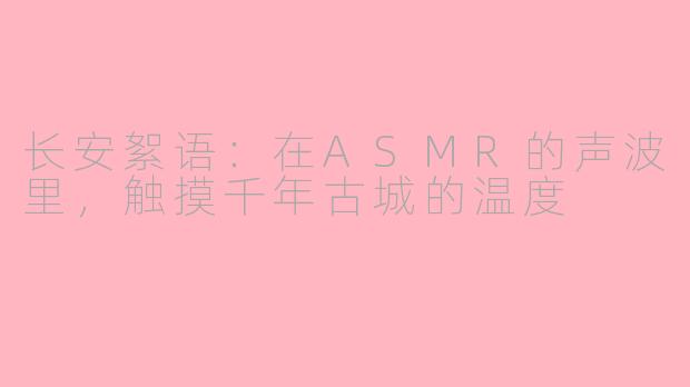 长安絮语：在ASMR的声波里，触摸千年古城的温度