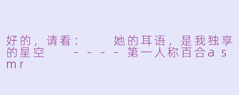 好的,请看:
她的耳语,是我独享的星空
----第一人称百合asmr