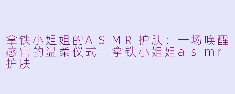 拿铁小姐姐的ASMR护肤：一场唤醒感官的温柔仪式-拿铁小姐姐asmr护肤