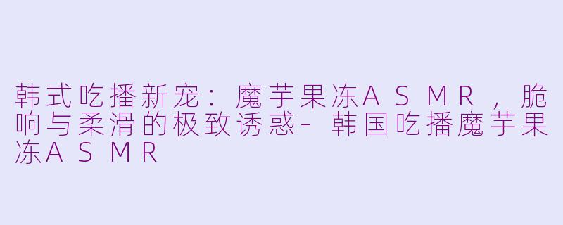 韩式吃播新宠:魔芋果冻ASMR,脆响与柔滑的极致诱惑-韩国吃播魔芋果冻ASMR