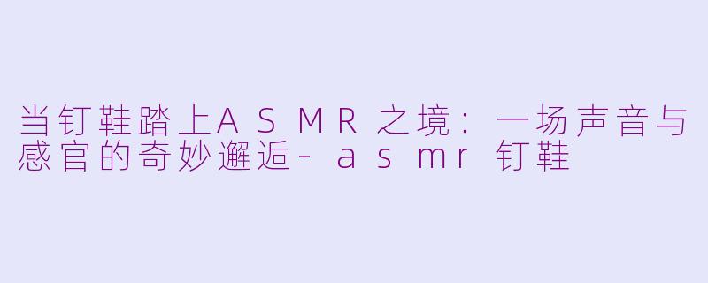 当钉鞋踏上ASMR之境：一场声音与感官的奇妙邂逅-asmr钉鞋