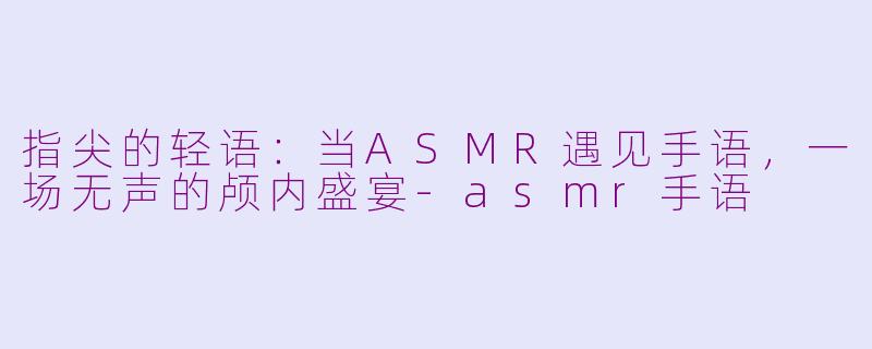 指尖的轻语：当ASMR遇见手语，一场无声的颅内盛宴-asmr手语
