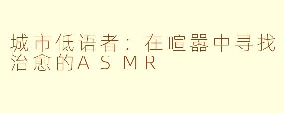 城市低语者:在喧嚣中寻找治愈的ASMR