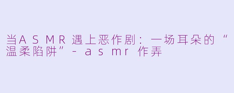 当ASMR遇上恶作剧:一场耳朵的“温柔陷阱”-asmr作弄