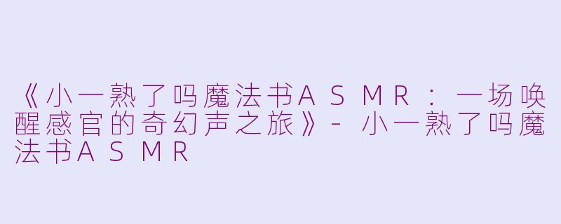 《小一熟了吗魔法书ASMR:一场唤醒感官的奇幻声之旅》-小一熟了吗魔法书ASMR