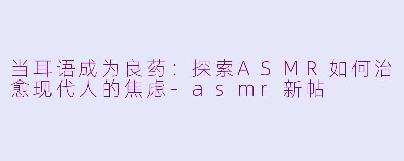 当耳语成为良药:探索ASMR如何治愈现代人的焦虑-asmr新帖
