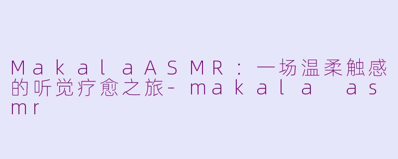 MakalaASMR:一场温柔触感的听觉疗愈之旅-makala asmr