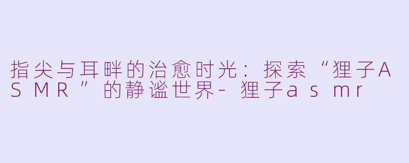 指尖与耳畔的治愈时光：探索“狸子ASMR”的静谧世界-狸子asmr