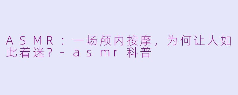 ASMR:一场颅内按摩,为何让人如此着迷?-asmr科普