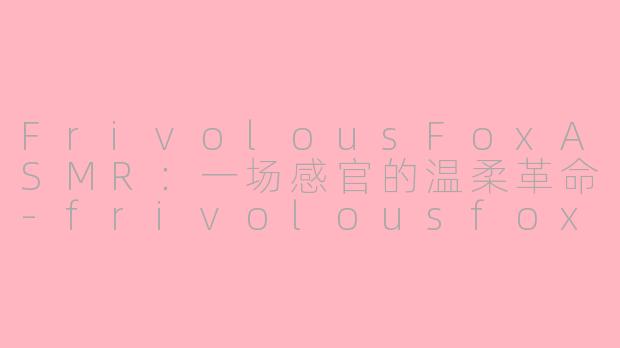FrivolousFoxASMR：一场感官的温柔革命-frivolousfox asmr