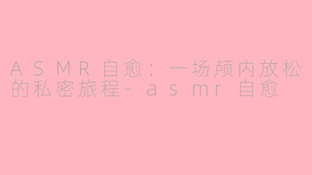 ASMR自愈:一场颅内放松的私密旅程-asmr自愈