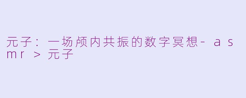 元子:一场颅内共振的数字冥想-asmr>元子