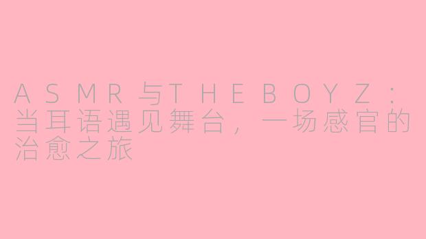 ASMR与THEBOYZ:当耳语遇见舞台,一场感官的治愈之旅