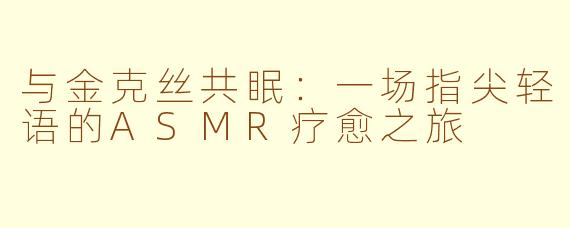 与金克丝共眠：一场指尖轻语的ASMR疗愈之旅