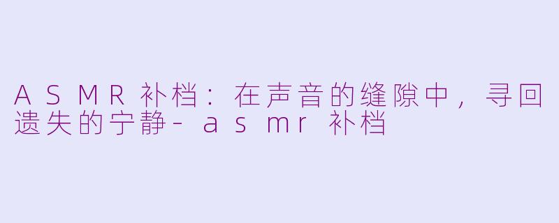 ASMR补档:在声音的缝隙中,寻回遗失的宁静-asmr补档