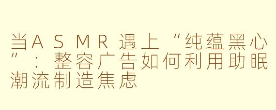 当ASMR遇上“纯蕴黑心”:整容广告如何利用助眠潮流制造焦虑