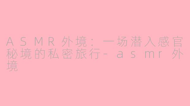 ASMR外境:一场潜入感官秘境的私密旅行-asmr外境