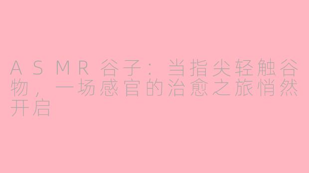 ASMR谷子:当指尖轻触谷物,一场感官的治愈之旅悄然开启