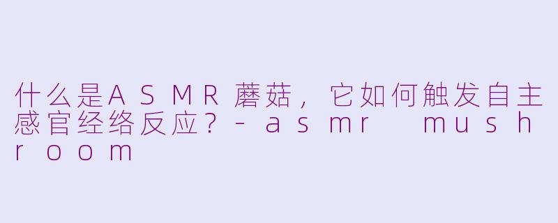 什么是ASMR蘑菇，它如何触发自主感官经络反应？-asmr mushroom