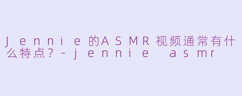 Jennie的ASMR视频通常有什么特点？-jennie asmr