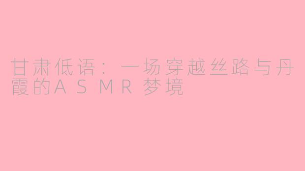 甘肃低语：一场穿越丝路与丹霞的ASMR梦境