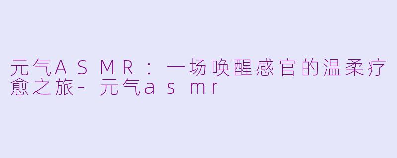 元气ASMR：一场唤醒感官的温柔疗愈之旅-元气asmr