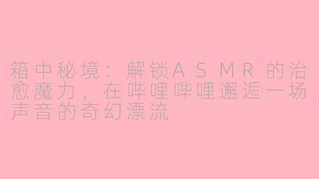 箱中秘境:解锁ASMR的治愈魔力,在哔哩哔哩邂逅一场声音的奇幻漂流