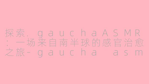 探索.gauchaASMR：一场来自南半球的感官治愈之旅-gaucha asmr